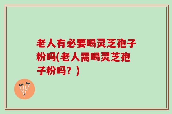 老人有必要喝灵芝孢子粉吗(老人需喝灵芝孢子粉吗？)