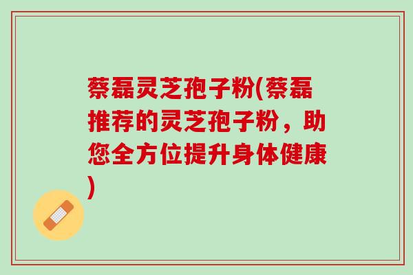 蔡磊灵芝孢子粉(蔡磊推荐的灵芝孢子粉，助您全方位提升身体健康)