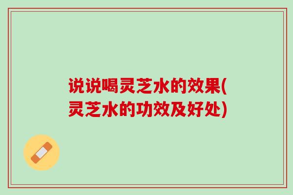 说说喝灵芝水的效果(灵芝水的功效及好处) 说说喝灵芝水的效果(灵芝水的功效及好处)