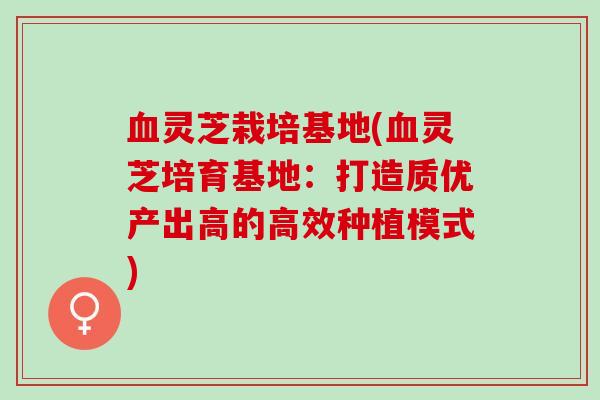 血灵芝栽培基地(血灵芝培育基地：打造质优产出高的高效种植模式)