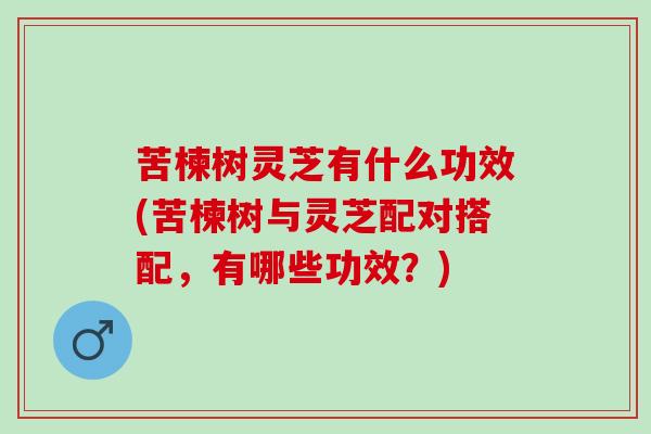 苦楝树灵芝有什么功效(苦楝树与灵芝配对搭配，有哪些功效？)