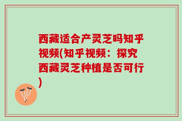 西藏适合产灵芝吗知乎视频(知乎视频：探究西藏灵芝种植是否可行)