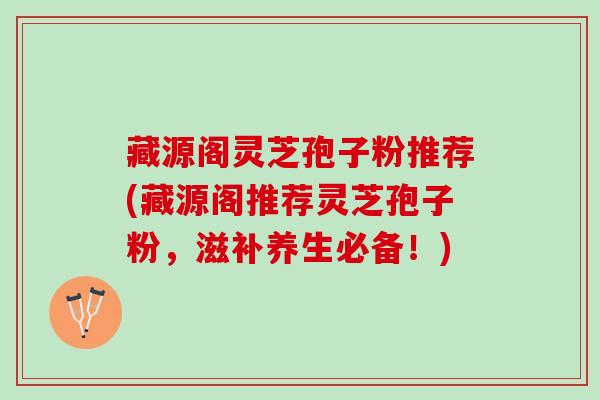 藏源阁灵芝孢子粉推荐(藏源阁推荐灵芝孢子粉，滋补养生必备！)