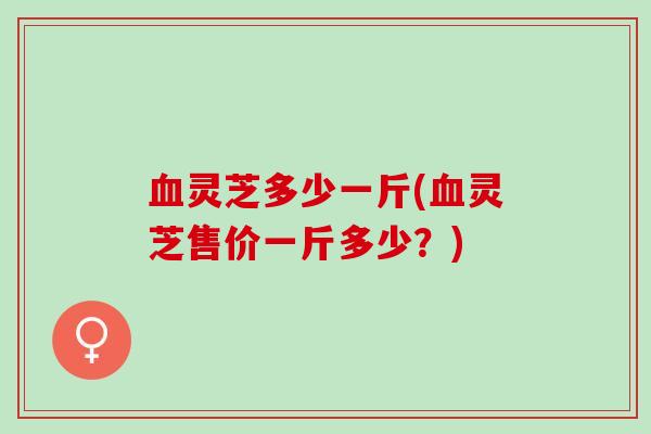血灵芝多少一斤(血灵芝售价一斤多少？)