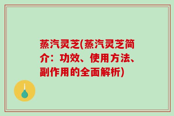 蒸汽灵芝(蒸汽灵芝简介:功效、使用方法、副作用的全面解析) 蒸汽灵芝(蒸汽灵芝简介:功效、使用方法、副作用的全面解析)