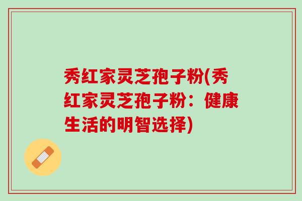 秀红家灵芝孢子粉(秀红家灵芝孢子粉：健康生活的明智选择)