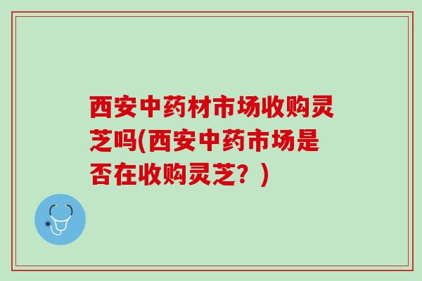 西安中药材市场收购灵芝吗(西安中药市场是否在收购灵芝？)