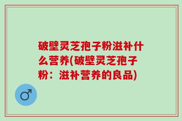 破壁灵芝孢子粉滋补什么营养(破壁灵芝孢子粉：滋补营养的良品)