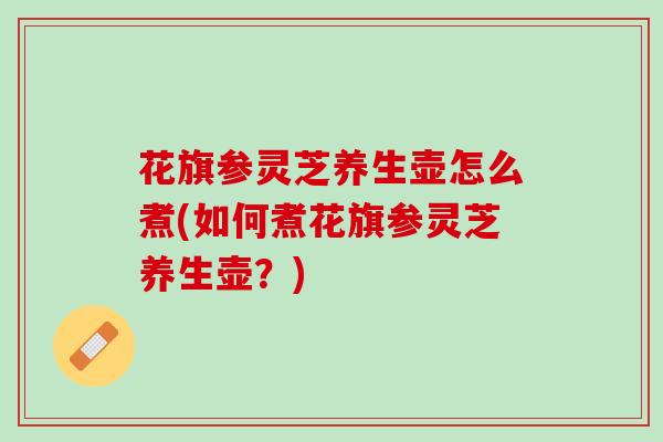 花旗参灵芝养生壶怎么煮(如何煮花旗参灵芝养生壶？)