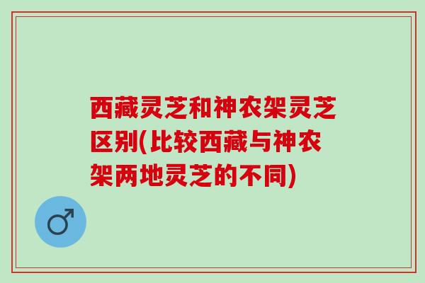 西藏灵芝和神农架灵芝区别(比较西藏与神农架两地灵芝的不同)