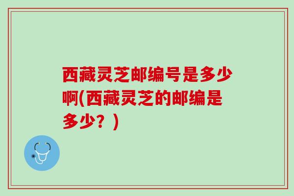 西藏灵芝邮编号是多少啊(西藏灵芝的邮编是多少？)