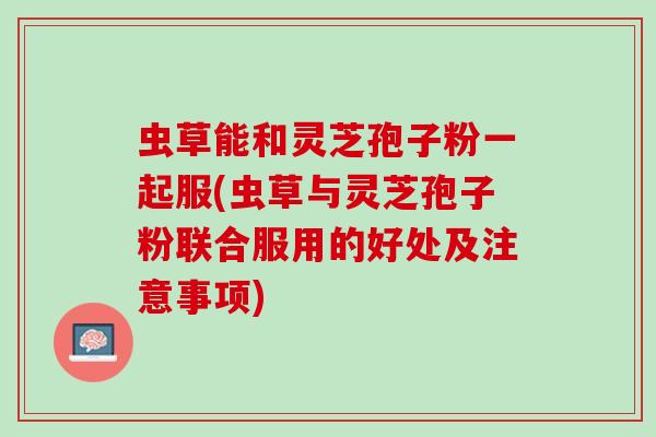 虫草能和灵芝孢子粉一起服(虫草与灵芝孢子粉联合服用的好处及注意事项)