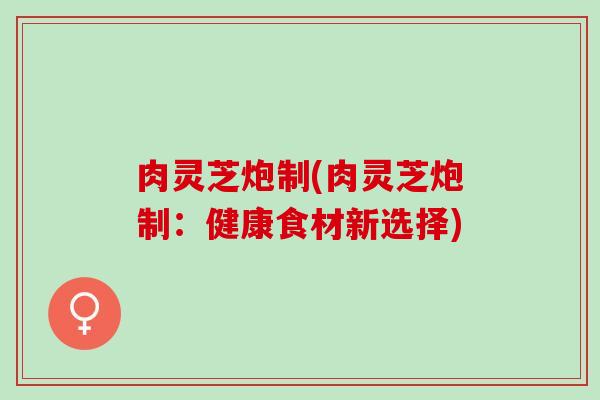 肉灵芝炮制(肉灵芝炮制：健康食材新选择)