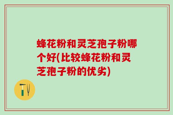 蜂花粉和灵芝孢子粉哪个好(比较蜂花粉和灵芝孢子粉的优劣)