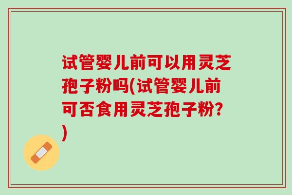 试管婴儿前可以用灵芝孢子粉吗(试管婴儿前可否食用灵芝孢子粉？)