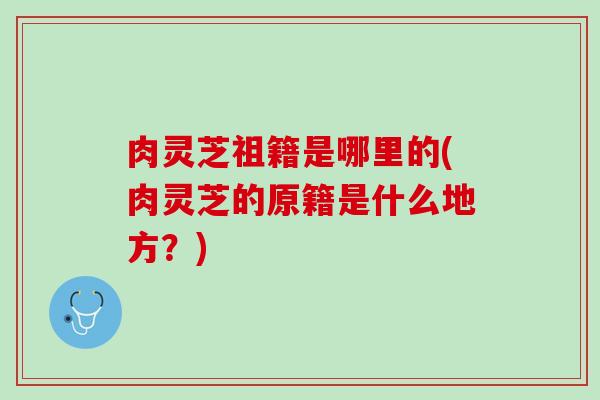 肉灵芝祖籍是哪里的(肉灵芝的原籍是什么地方？)