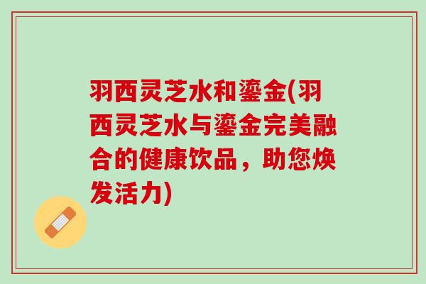 羽西灵芝水和鎏金(羽西灵芝水与鎏金完美融合的健康饮品，助您焕发活力)
