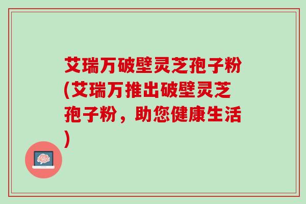 艾瑞万破壁灵芝孢子粉(艾瑞万推出破壁灵芝孢子粉，助您健康生活)