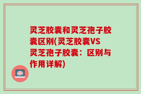 灵芝胶囊和灵芝孢子胶囊区别(灵芝胶囊VS灵芝孢子胶囊:区别与作用详解) 灵芝胶囊和灵芝孢子胶囊区别(灵芝胶囊VS灵芝孢子胶囊:区别与作用详解)