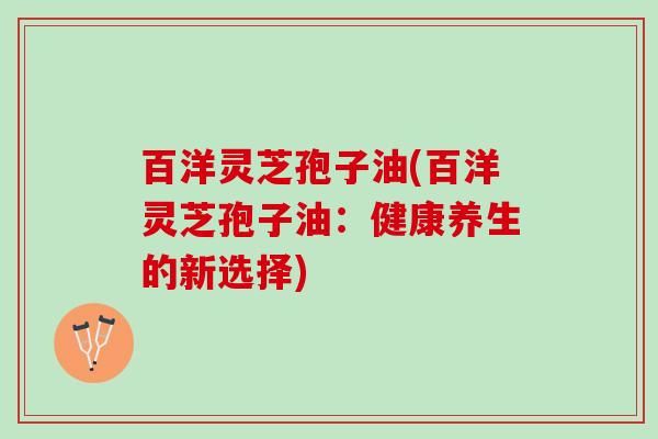 百洋灵芝孢子油(百洋灵芝孢子油:健康养生的新选择) 百洋灵芝孢子油(百洋灵芝孢子油:健康养生的新选择)