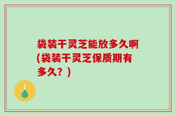 袋装干灵芝能放多久啊(袋装干灵芝保质期有多久？)
