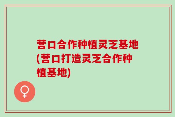 营口合作种植灵芝基地(营口打造灵芝合作种植基地)