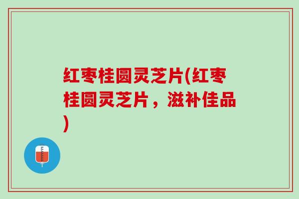 红枣桂圆灵芝片(红枣桂圆灵芝片，滋补佳品)