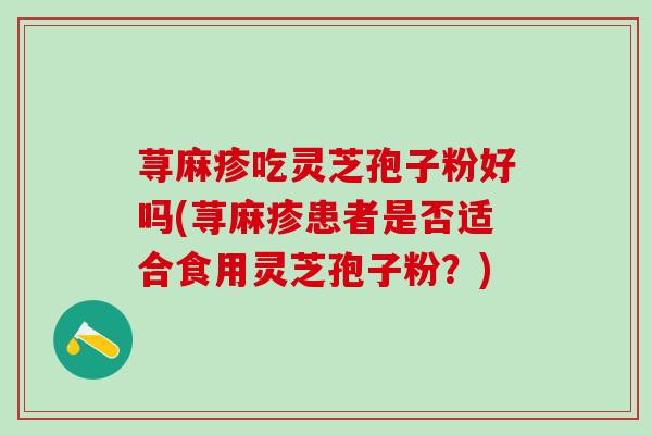 荨麻疹吃灵芝孢子粉好吗(荨麻疹患者是否适合食用灵芝孢子粉?) 荨麻疹吃灵芝孢子粉好吗(荨麻疹患者是否适合食用灵芝孢子粉?)