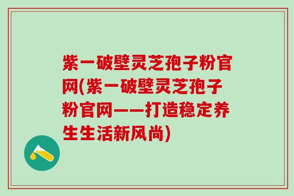 紫一破壁灵芝孢子粉官网(紫一破壁灵芝孢子粉官网——打造稳定养生生活新风尚)