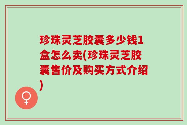 珍珠灵芝胶囊多少钱1盒怎么卖(珍珠灵芝胶囊售价及购买方式介绍)