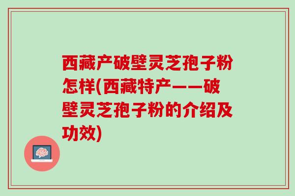 西藏产破壁灵芝孢子粉怎样(西藏特产——破壁灵芝孢子粉的介绍及功效)