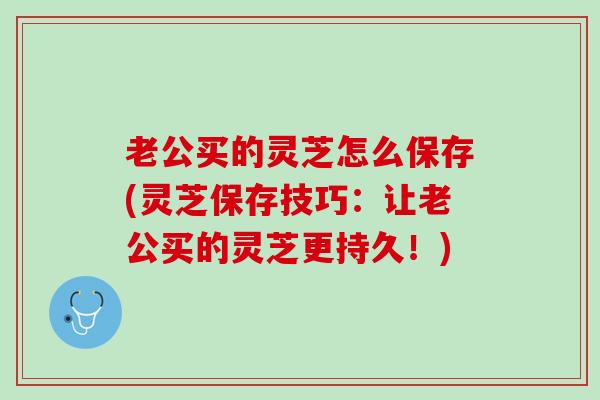 老公买的灵芝怎么保存(灵芝保存技巧：让老公买的灵芝更持久！)