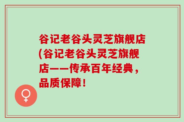 谷记老谷头灵芝旗舰店(谷记老谷头灵芝旗舰店——传承百年经典，品质保障！