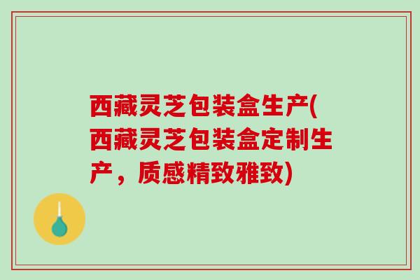 西藏灵芝包装盒生产(西藏灵芝包装盒定制生产，质感精致雅致)
