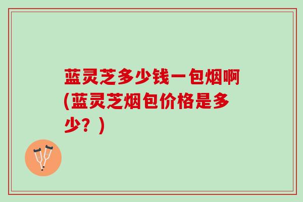 蓝灵芝多少钱一包烟啊(蓝灵芝烟包价格是多少？)