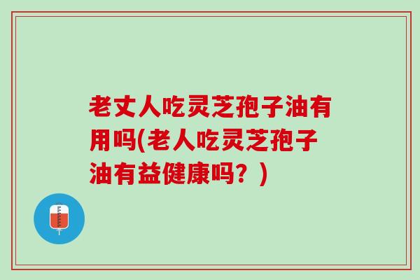 老丈人吃灵芝孢子油有用吗(老人吃灵芝孢子油有益健康吗？)