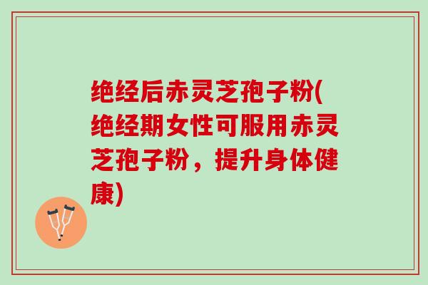 绝经后赤灵芝孢子粉(绝经期女性可服用赤灵芝孢子粉，提升身体健康)
