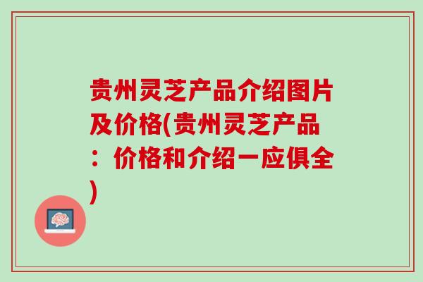 贵州灵芝产品介绍图片及价格(贵州灵芝产品：价格和介绍一应俱全)
