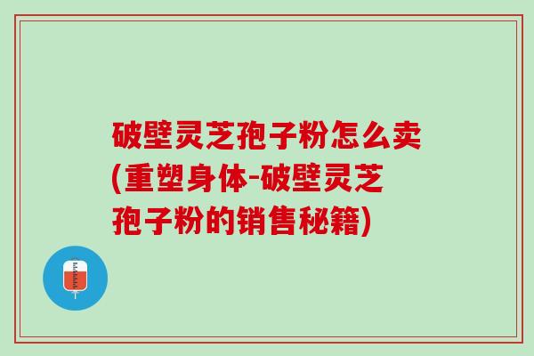 破壁灵芝孢子粉怎么卖(重塑身体-破壁灵芝孢子粉的销售秘籍)