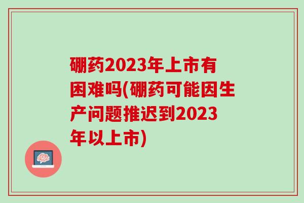 硼药2023年上市有困难吗(硼药可能因生产问题推迟到2023年以上市) 硼药2023年上市有困难吗(硼药可能因生产问题推迟到2023年以上市)