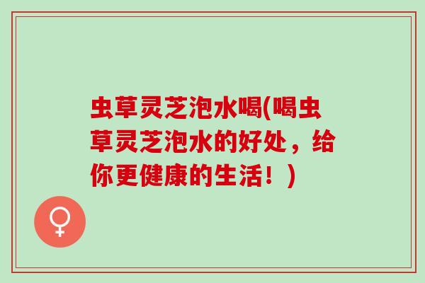 虫草灵芝泡水喝(喝虫草灵芝泡水的好处，给你更健康的生活！)