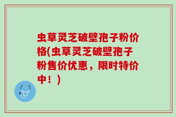 虫草灵芝破壁孢子粉价格(虫草灵芝破壁孢子粉售价优惠，限时特价中！)