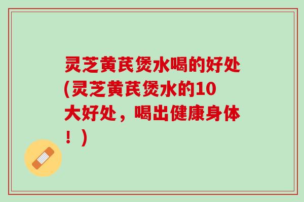 灵芝黄芪煲水喝的好处(灵芝黄芪煲水的10大好处，喝出健康身体！)