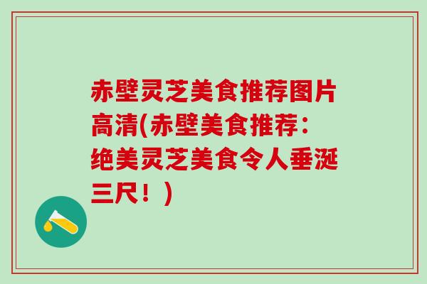 赤壁灵芝美食推荐图片高清(赤壁美食推荐：绝美灵芝美食令人垂涎三尺！)