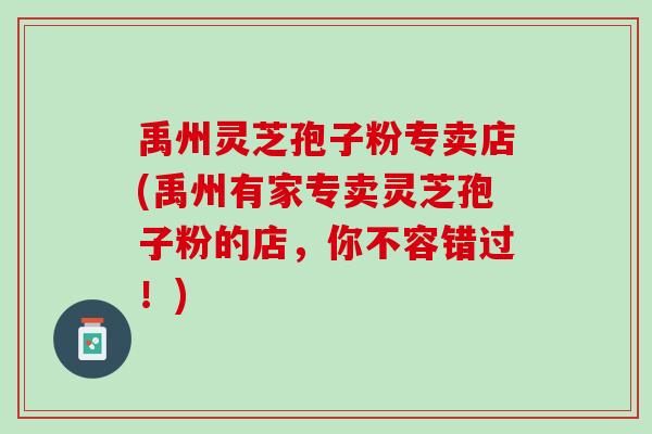 禹州灵芝孢子粉专卖店(禹州有家专卖灵芝孢子粉的店，你不容错过！)