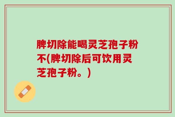 脾切除能喝灵芝孢子粉不(脾切除后可饮用灵芝孢子粉。) 脾切除能喝灵芝孢子粉不(脾切除后可饮用灵芝孢子粉。)