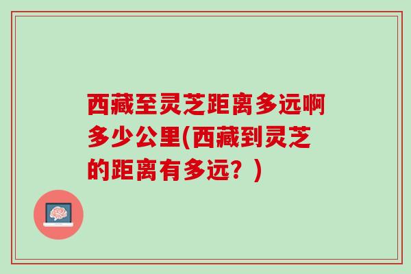 西藏至灵芝距离多远啊多少公里(西藏到灵芝的距离有多远？)
