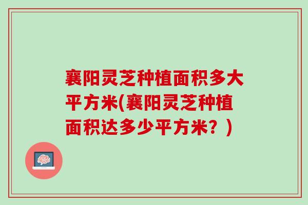 襄阳灵芝种植面积多大平方米(襄阳灵芝种植面积达多少平方米？)