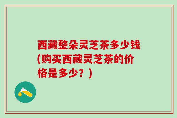 西藏整朵灵芝茶多少钱(购买西藏灵芝茶的价格是多少？)