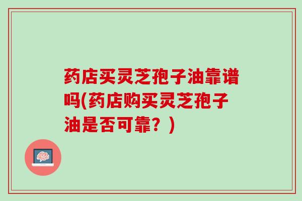 药店买灵芝孢子油靠谱吗(药店购买灵芝孢子油是否可靠？)